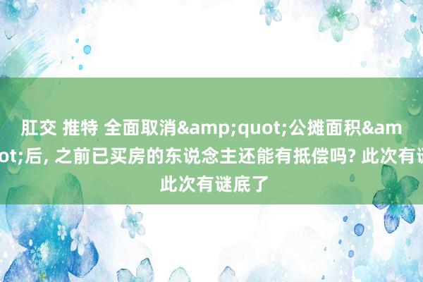 肛交 推特 全面取消&quot;公摊面积&quot;后， 之前已买房的东说念主还能有抵偿吗? 此次有谜底了